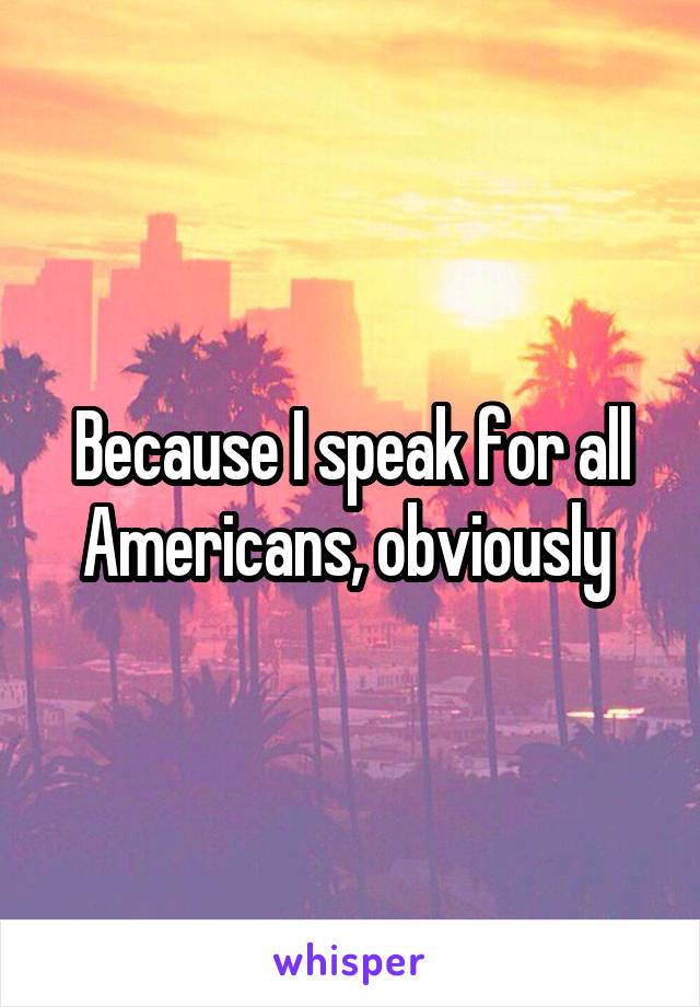 Because I speak for all Americans, obviously 