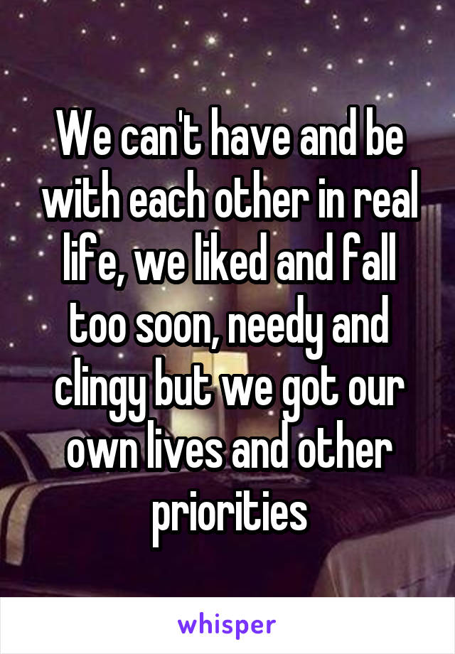 We can't have and be with each other in real life, we liked and fall too soon, needy and clingy but we got our own lives and other priorities