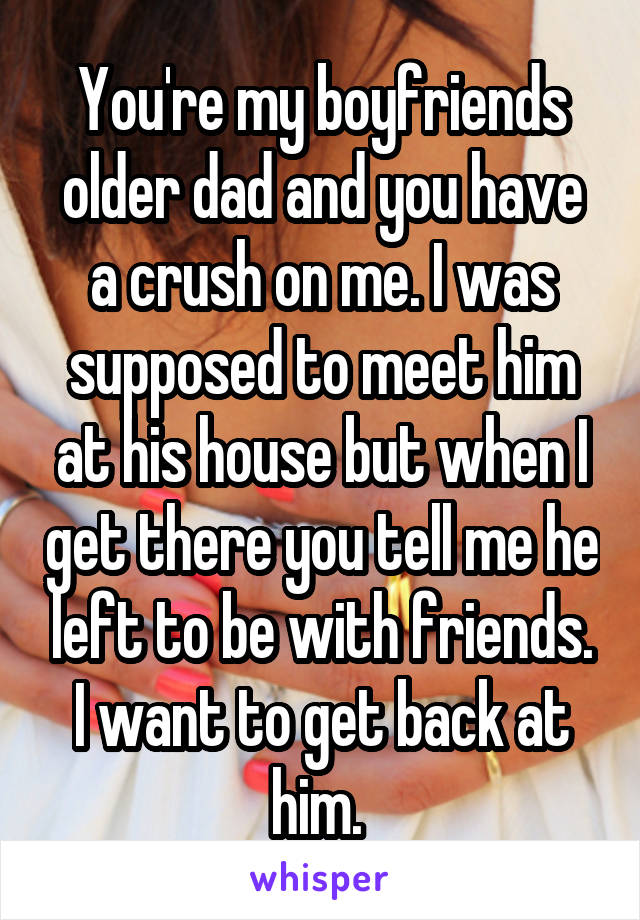 You're my boyfriends older dad and you have a crush on me. I was supposed to meet him at his house but when I get there you tell me he left to be with friends. I want to get back at him. 