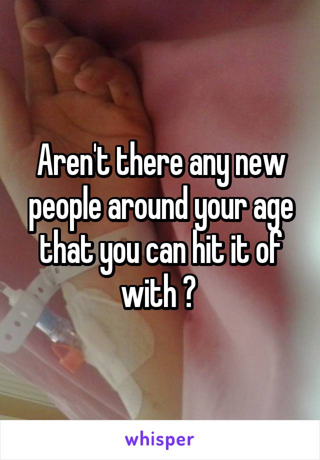 Aren't there any new people around your age that you can hit it of with ? 