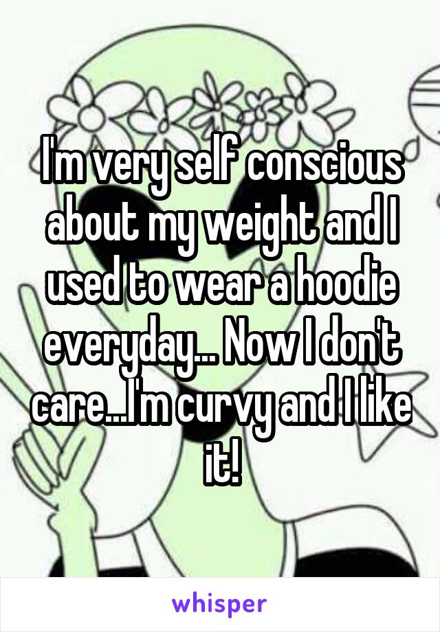 I'm very self conscious about my weight and I used to wear a hoodie everyday... Now I don't care...I'm curvy and I like it!