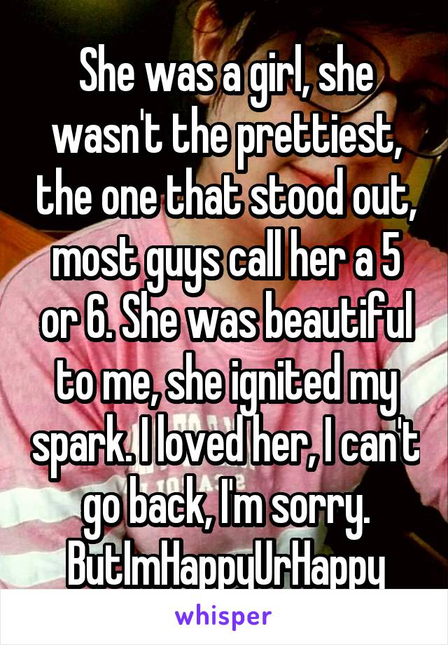 She was a girl, she wasn't the prettiest, the one that stood out, most guys call her a 5 or 6. She was beautiful to me, she ignited my spark. I loved her, I can't go back, I'm sorry. ButImHappyUrHappy