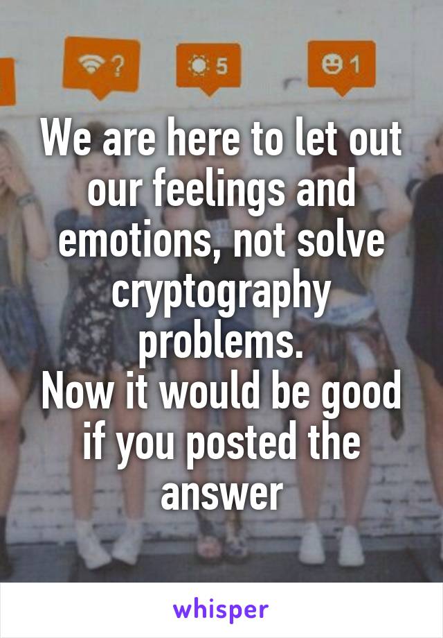 We are here to let out our feelings and emotions, not solve cryptography problems.
Now it would be good if you posted the answer