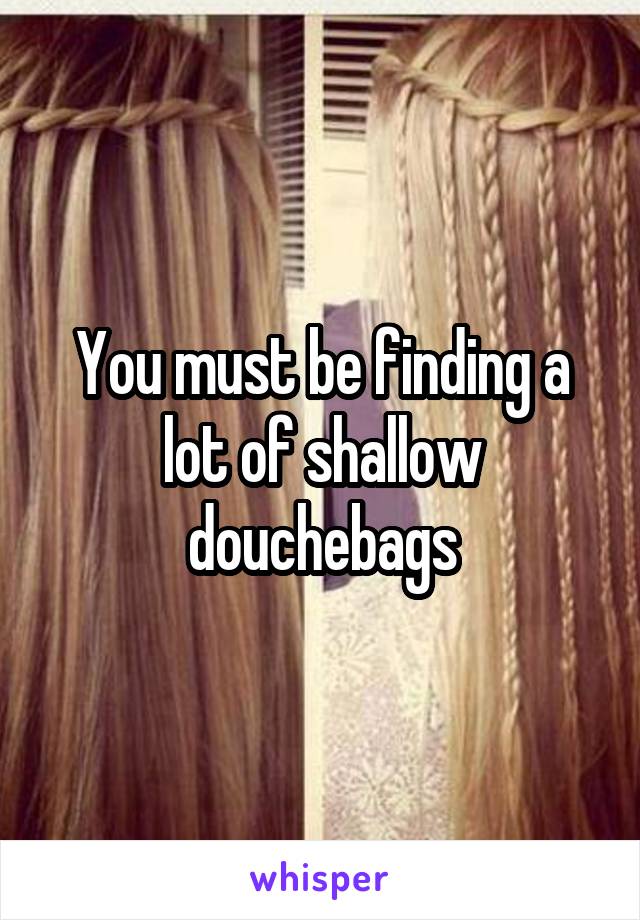 You must be finding a lot of shallow douchebags