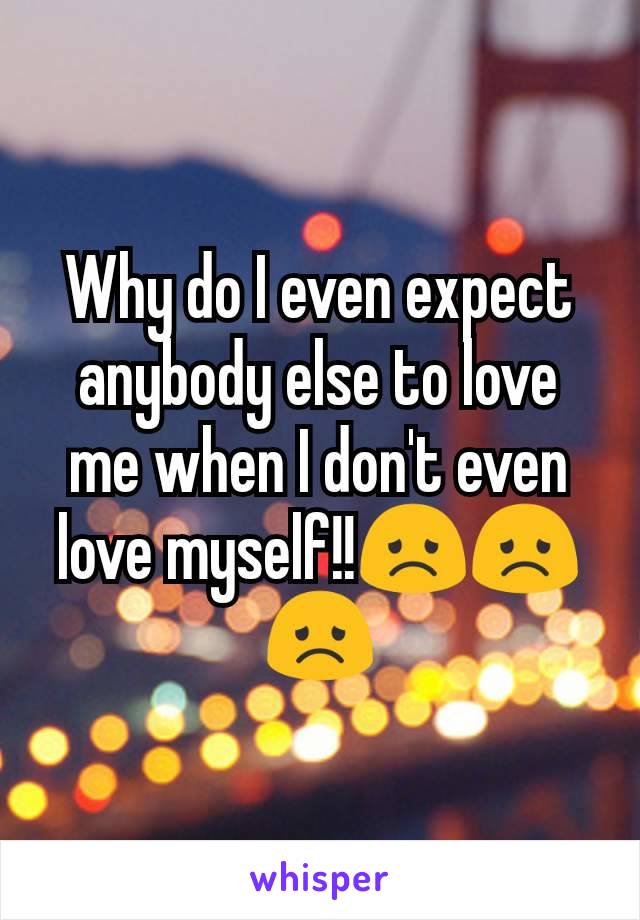 Why do I even expect anybody else to love me when I don't even love myself!!😞😞😞