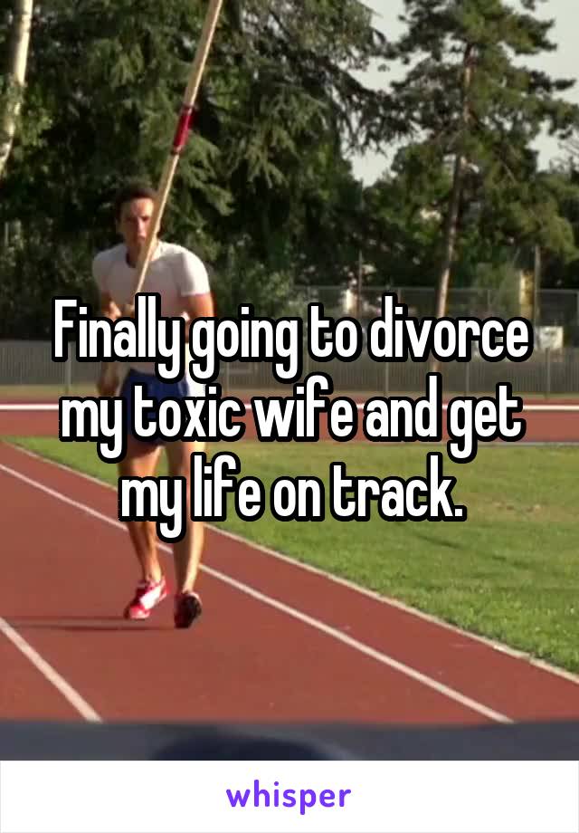 Finally going to divorce my toxic wife and get my life on track.