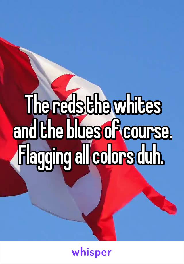 The reds the whites and the blues of course. Flagging all colors duh. 