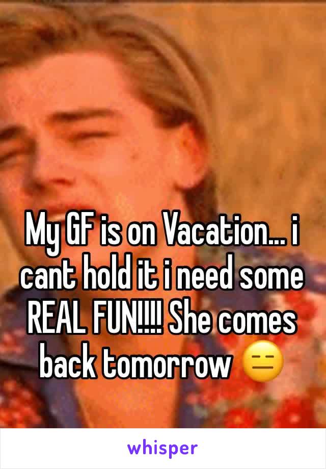 My GF is on Vacation... i cant hold it i need some REAL FUN!!!! She comes back tomorrow 😑