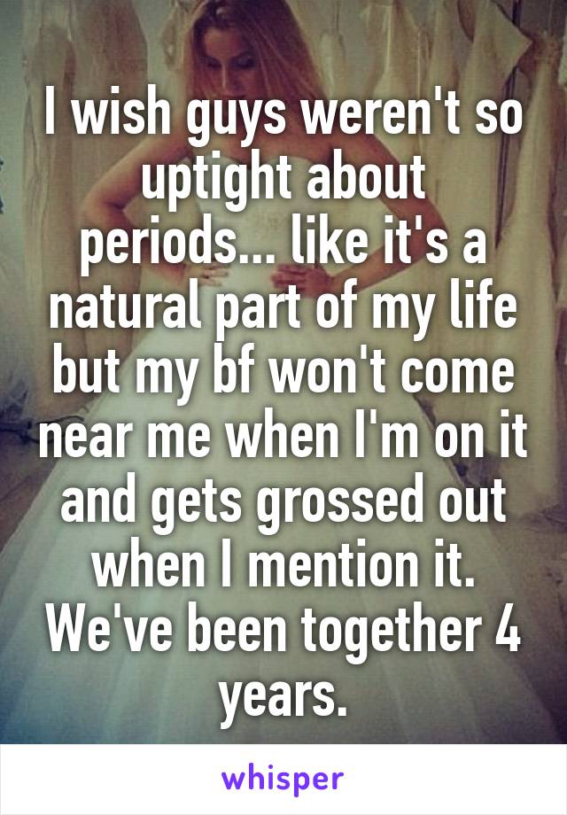 I wish guys weren't so uptight about periods... like it's a natural part of my life but my bf won't come near me when I'm on it and gets grossed out when I mention it. We've been together 4 years.