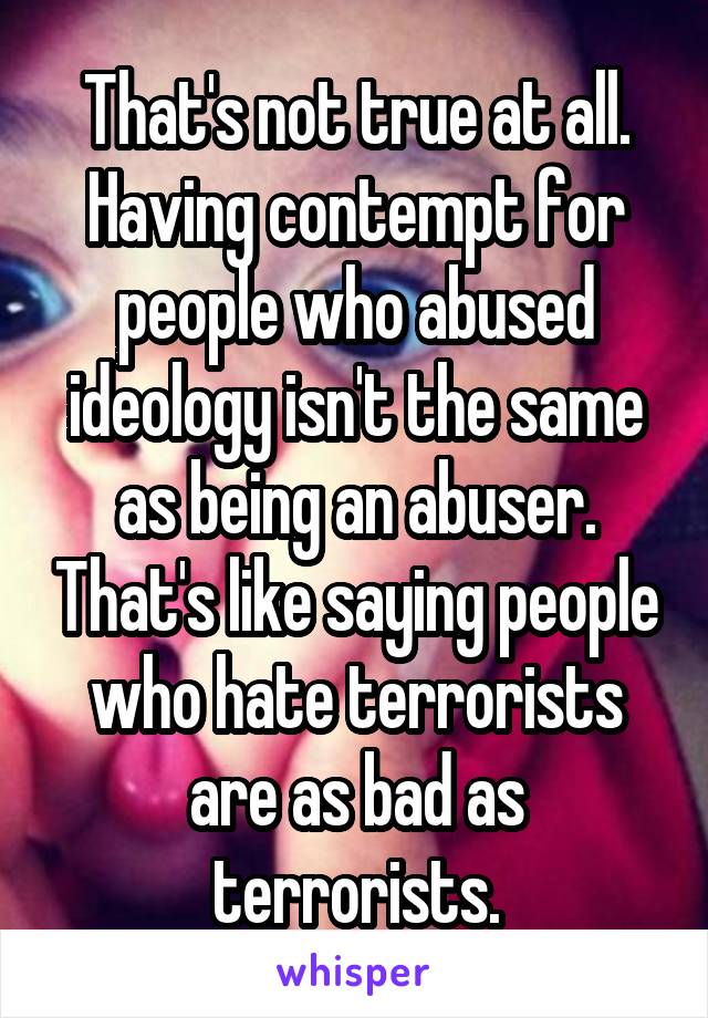 That's not true at all. Having contempt for people who abused ideology isn't the same as being an abuser. That's like saying people who hate terrorists are as bad as terrorists.