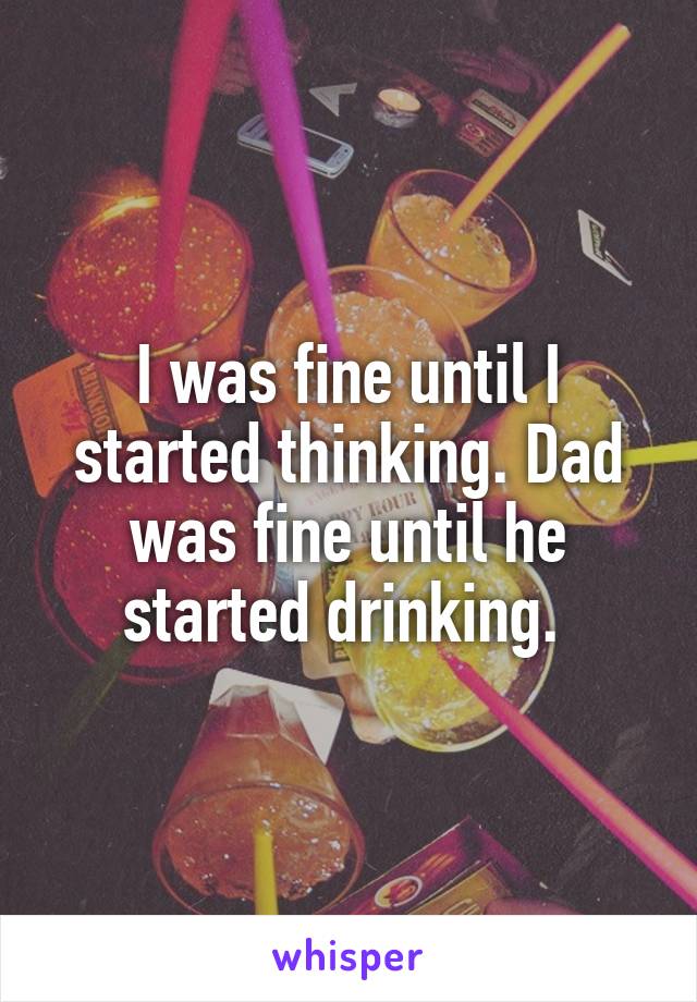 I was fine until I started thinking. Dad was fine until he started drinking. 