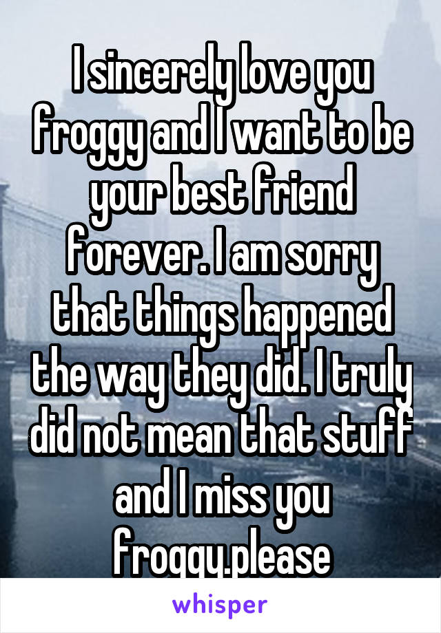 I sincerely love you froggy and I want to be your best friend forever. I am sorry that things happened the way they did. I truly did not mean that stuff and I miss you froggy.please