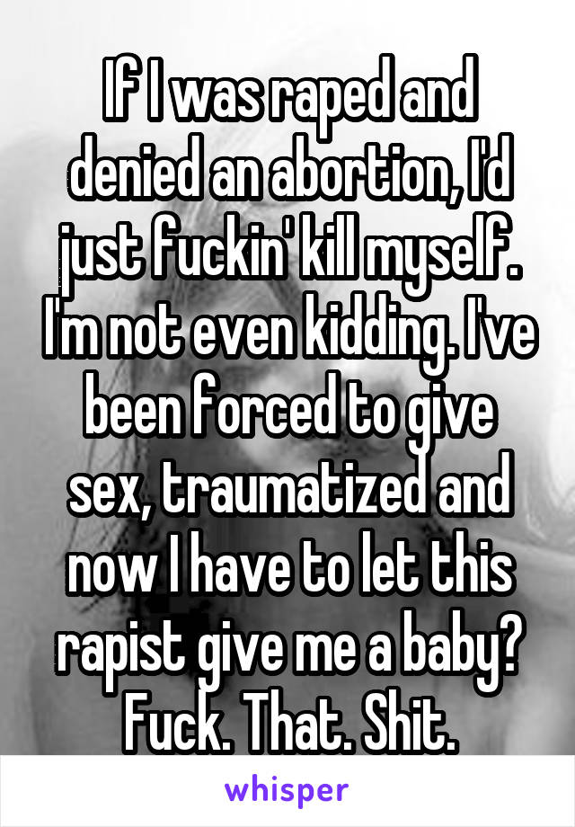 If I was raped and denied an abortion, I'd just fuckin' kill myself. I'm not even kidding. I've been forced to give sex, traumatized and now I have to let this rapist give me a baby?
Fuck. That. Shit.