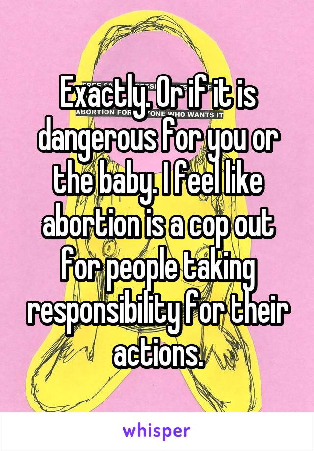 Exactly. Or if it is dangerous for you or the baby. I feel like abortion is a cop out for people taking responsibility for their actions.