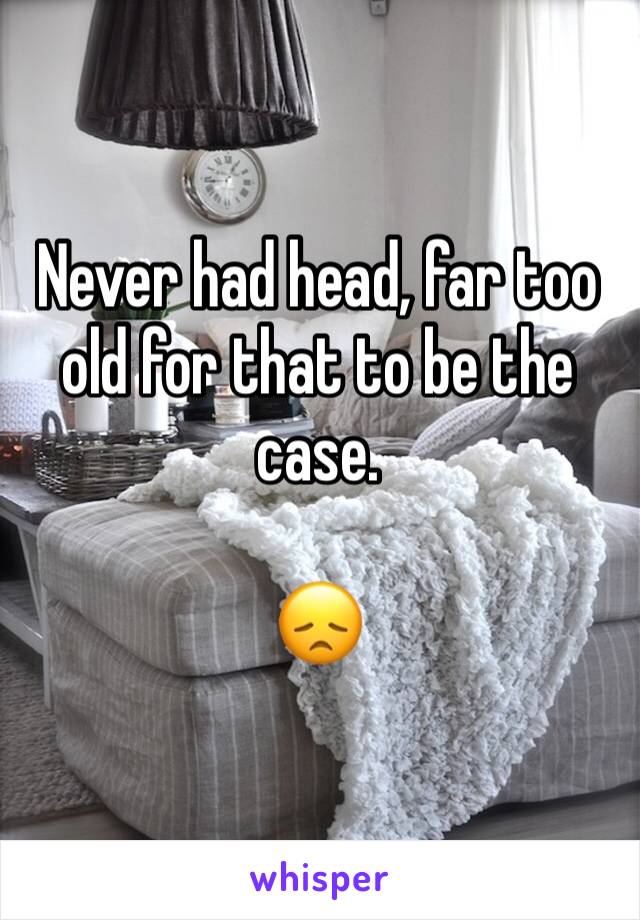 Never had head, far too old for that to be the case.

😞