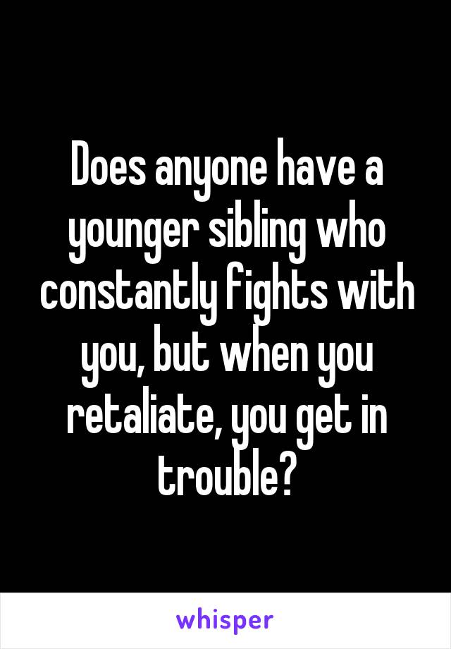 Does anyone have a younger sibling who constantly fights with you, but when you retaliate, you get in trouble?