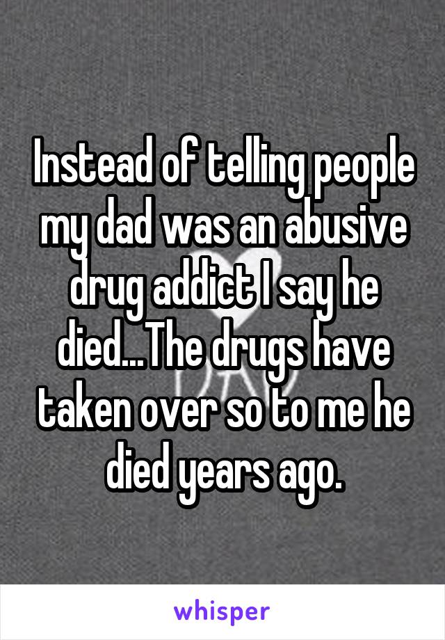 Instead of telling people my dad was an abusive drug addict I say he died...The drugs have taken over so to me he died years ago.