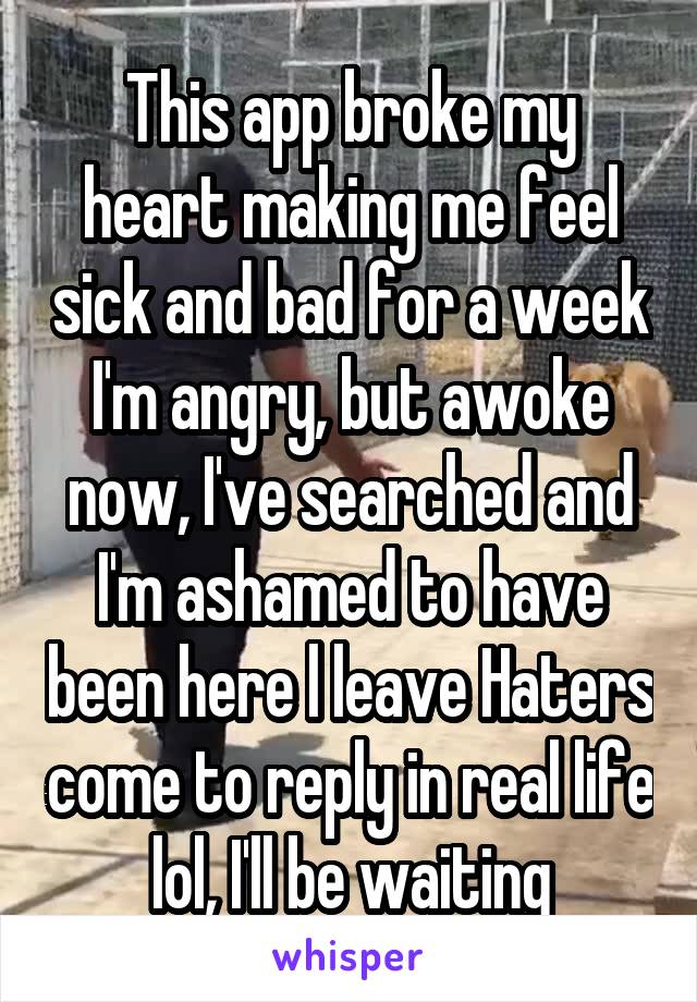 This app broke my heart making me feel sick and bad for a week I'm angry, but awoke now, I've searched and I'm ashamed to have been here l leave Haters come to reply in real life lol, I'll be waiting