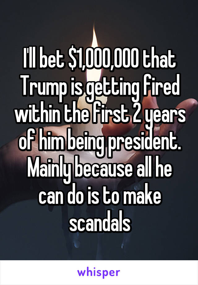 I'll bet $1,000,000 that Trump is getting fired within the first 2 years of him being president. Mainly because all he can do is to make scandals