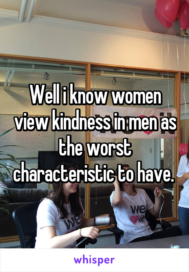 Well i know women view kindness in men as the worst characteristic to have. 