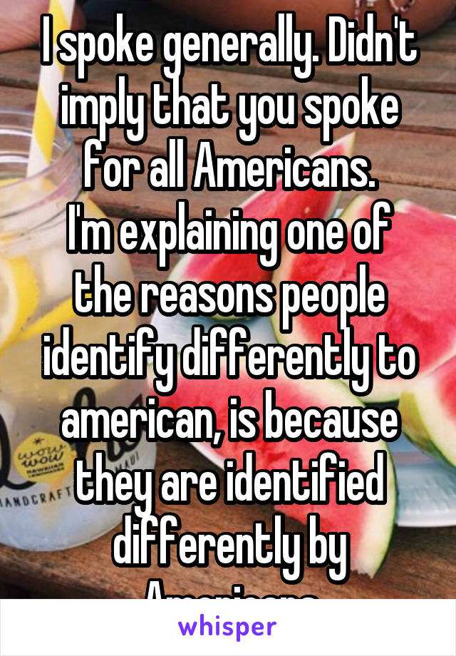 I spoke generally. Didn't imply that you spoke for all Americans.
I'm explaining one of the reasons people identify differently to american, is because they are identified differently by Americans