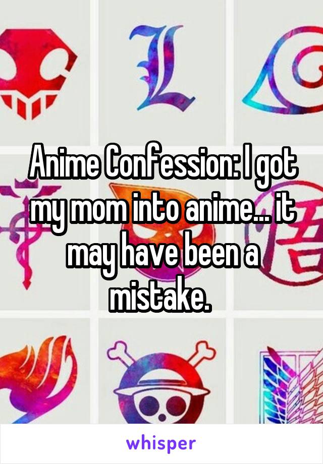 Anime Confession: I got my mom into anime... it may have been a mistake. 