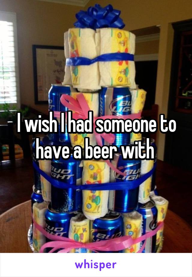 I wish I had someone to have a beer with 