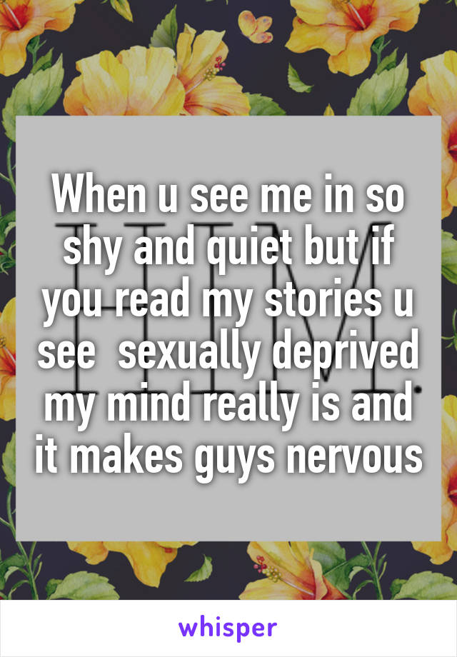 When u see me in so shy and quiet but if you read my stories u see  sexually deprived my mind really is and it makes guys nervous