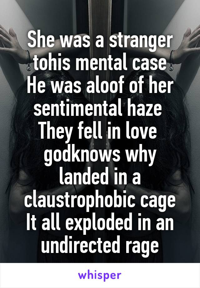 She was a stranger tohis mental case
He was aloof of her sentimental haze 
They fell in love  godknows why
landed in a claustrophobic cage
It all exploded in an undirected rage