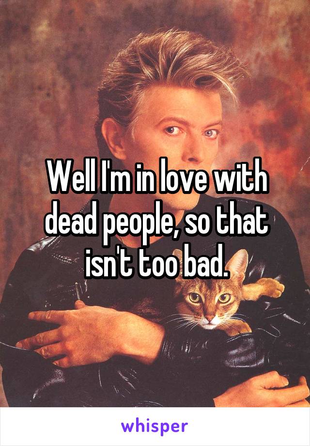 Well I'm in love with dead people, so that isn't too bad.