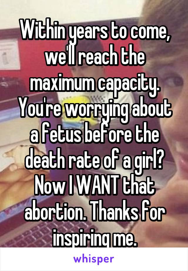 Within years to come, we'll reach the maximum capacity. You're worrying about a fetus before the death rate of a girl? Now I WANT that abortion. Thanks for inspiring me.