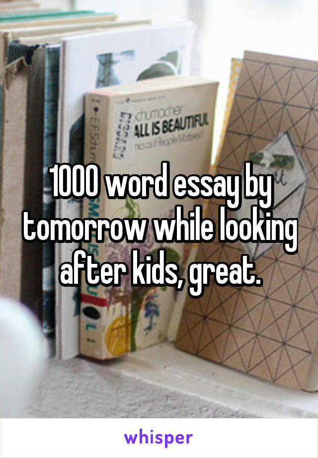 1000 word essay by tomorrow while looking after kids, great.