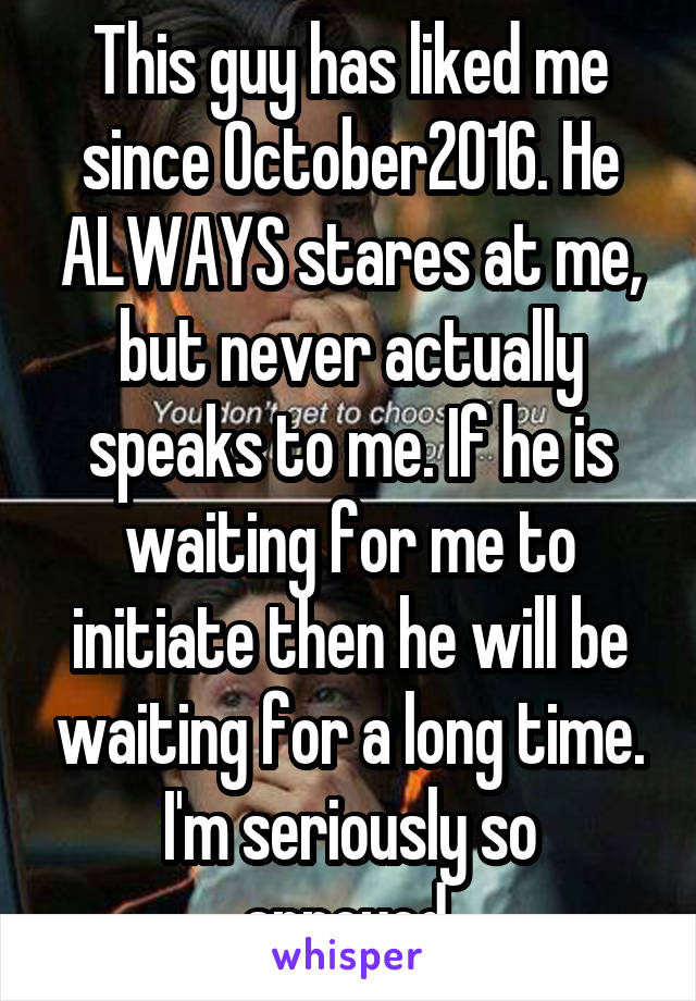 This guy has liked me since October2016. He ALWAYS stares at me, but never actually speaks to me. If he is waiting for me to initiate then he will be waiting for a long time.
I'm seriously so annoyed.