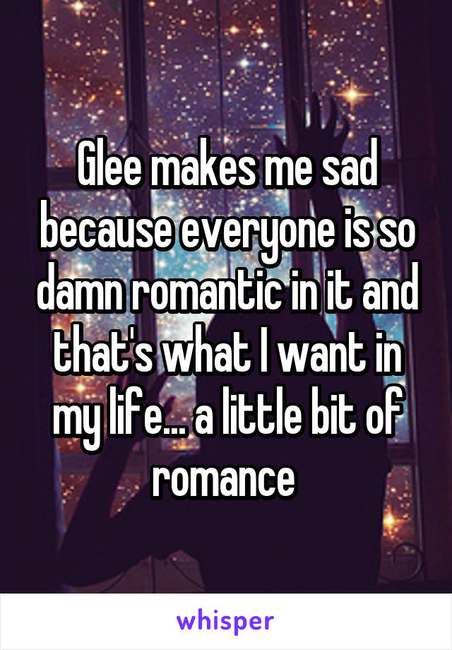 Glee makes me sad because everyone is so damn romantic in it and that's what I want in my life... a little bit of romance 