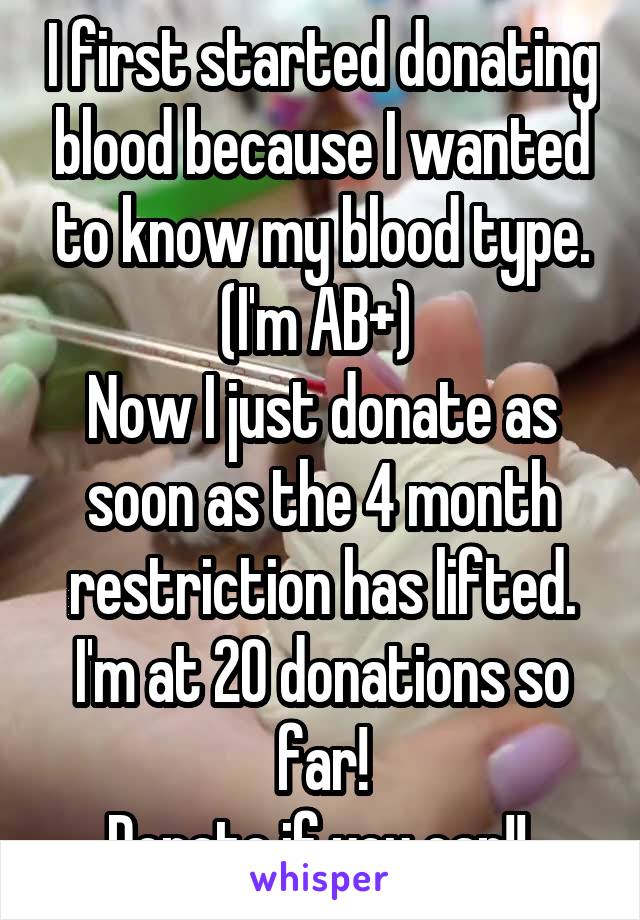 I first started donating blood because I wanted to know my blood type. (I'm AB+) 
Now I just donate as soon as the 4 month restriction has lifted. I'm at 20 donations so far!
Donate if you can!! 