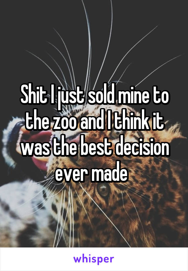 Shit I just sold mine to the zoo and I think it was the best decision ever made  