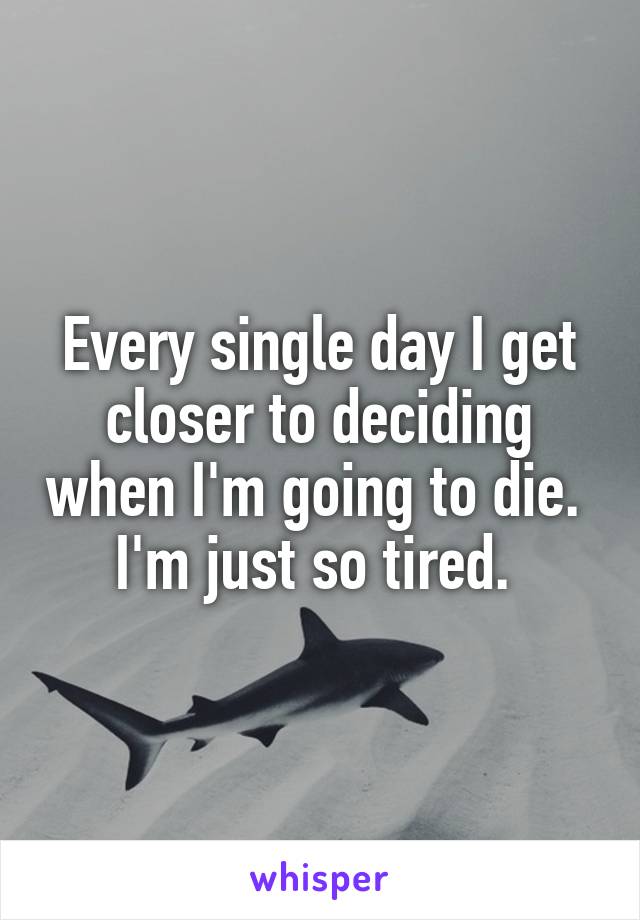 Every single day I get closer to deciding when I'm going to die. 
I'm just so tired. 