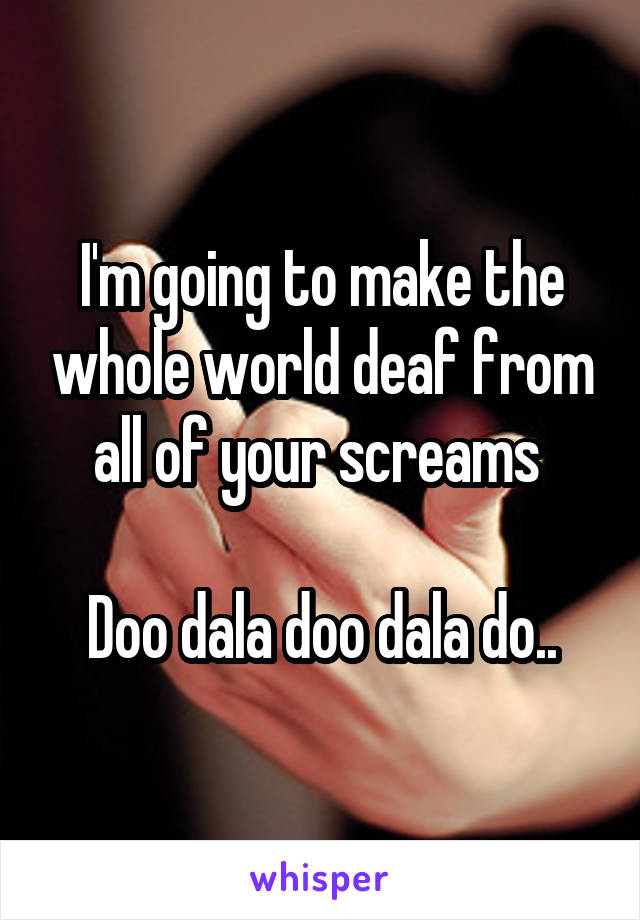 I'm going to make the whole world deaf from all of your screams 

Doo dala doo dala do..