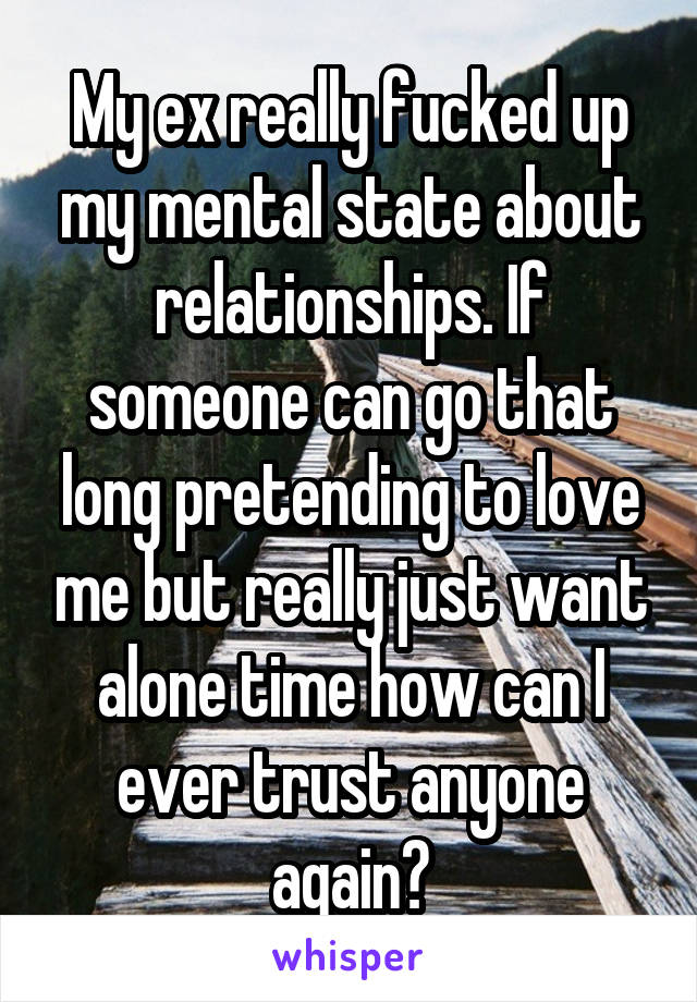 My ex really fucked up my mental state about relationships. If someone can go that long pretending to love me but really just want alone time how can I ever trust anyone again?