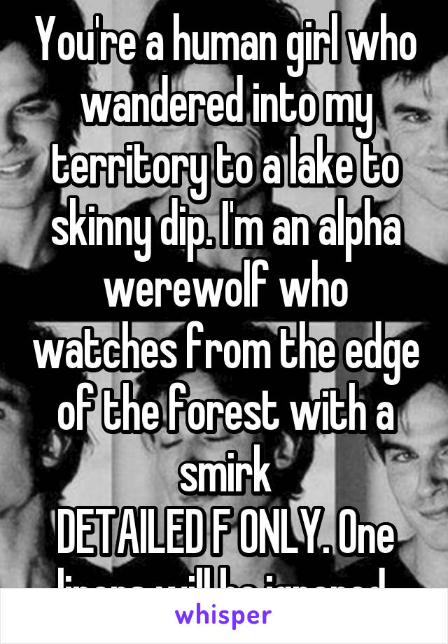 You're a human girl who wandered into my territory to a lake to skinny dip. I'm an alpha werewolf who watches from the edge of the forest with a smirk
DETAILED F ONLY. One liners will be ignored 