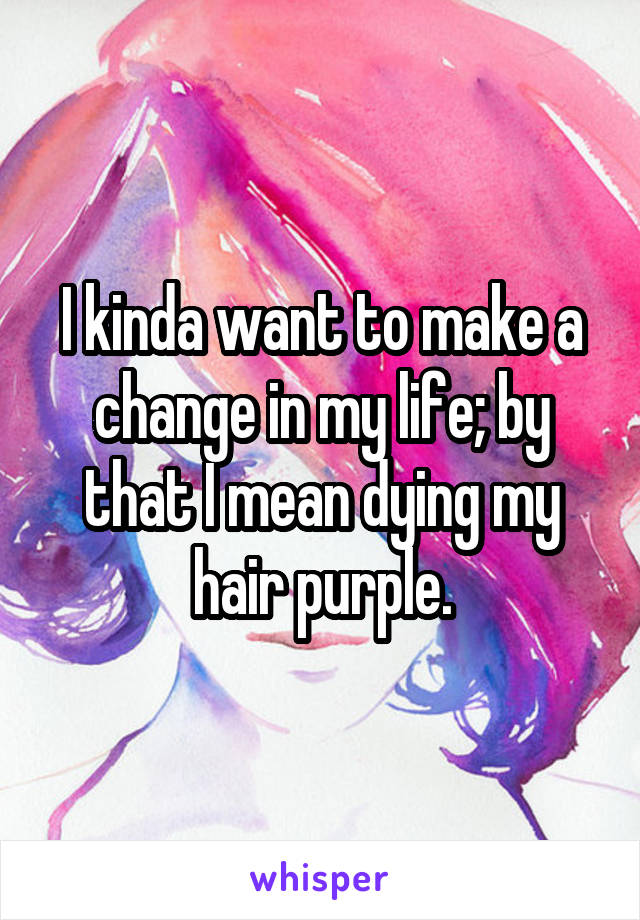 I kinda want to make a change in my life; by that I mean dying my hair purple.