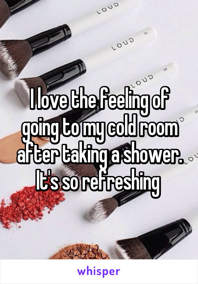 I love the feeling of going to my cold room after taking a shower. It's so refreshing 