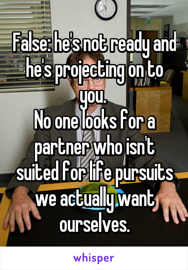 False: he's not ready and he's projecting on to you. 
No one looks for a partner who isn't suited for life pursuits we actually want ourselves.