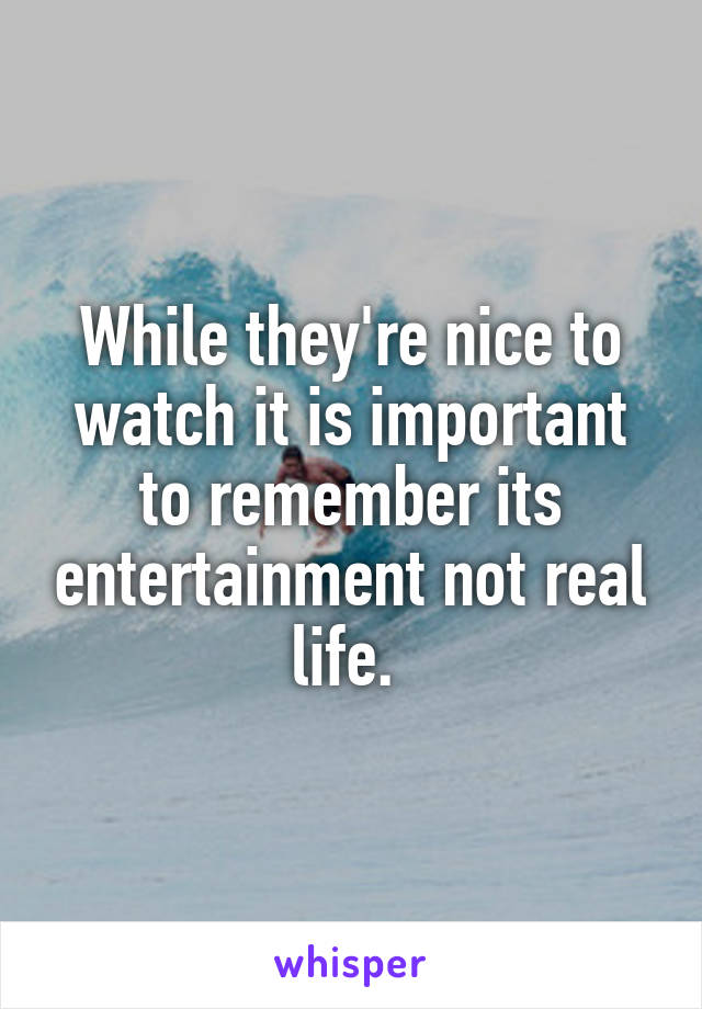 While they're nice to watch it is important to remember its entertainment not real life. 