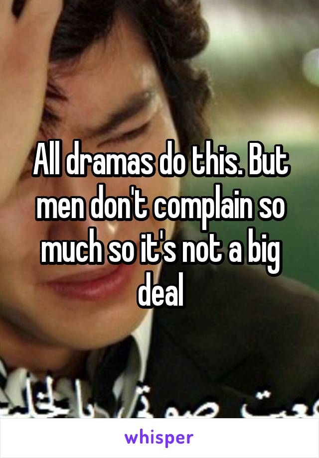 All dramas do this. But men don't complain so much so it's not a big deal