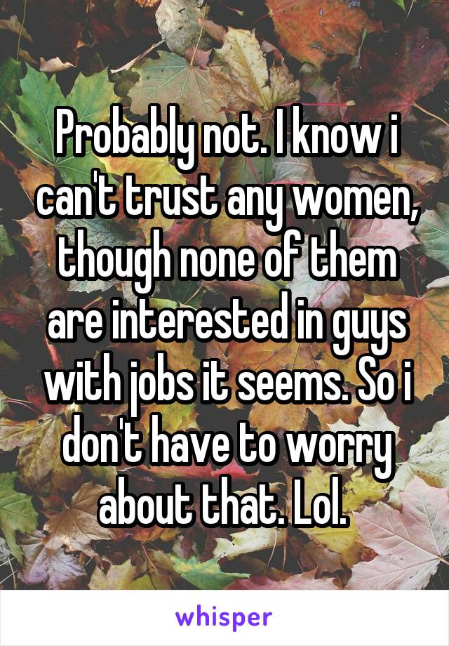 Probably not. I know i can't trust any women, though none of them are interested in guys with jobs it seems. So i don't have to worry about that. Lol. 