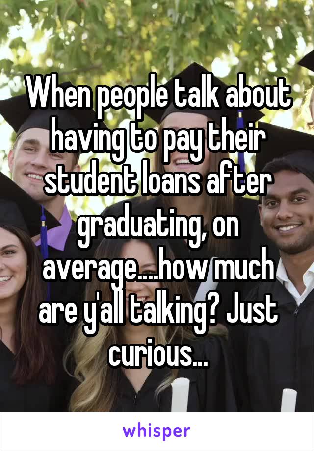 When people talk about having to pay their student loans after graduating, on average....how much are y'all talking? Just curious...