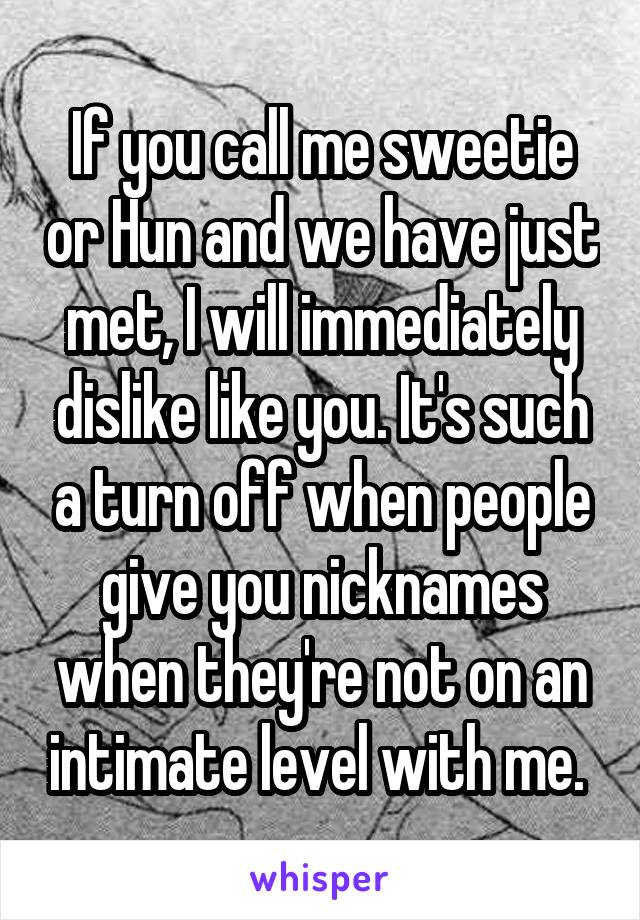 If you call me sweetie or Hun and we have just met, I will immediately dislike like you. It's such a turn off when people give you nicknames when they're not on an intimate level with me. 