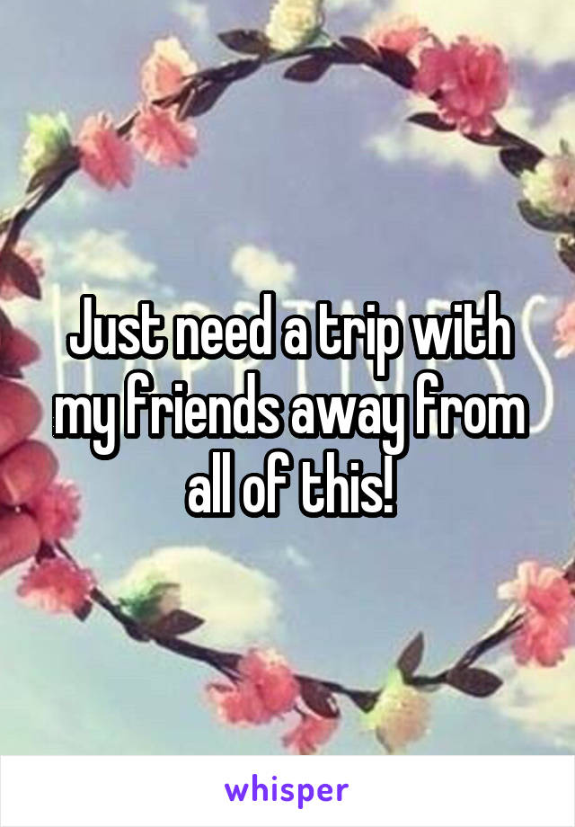 Just need a trip with my friends away from all of this!