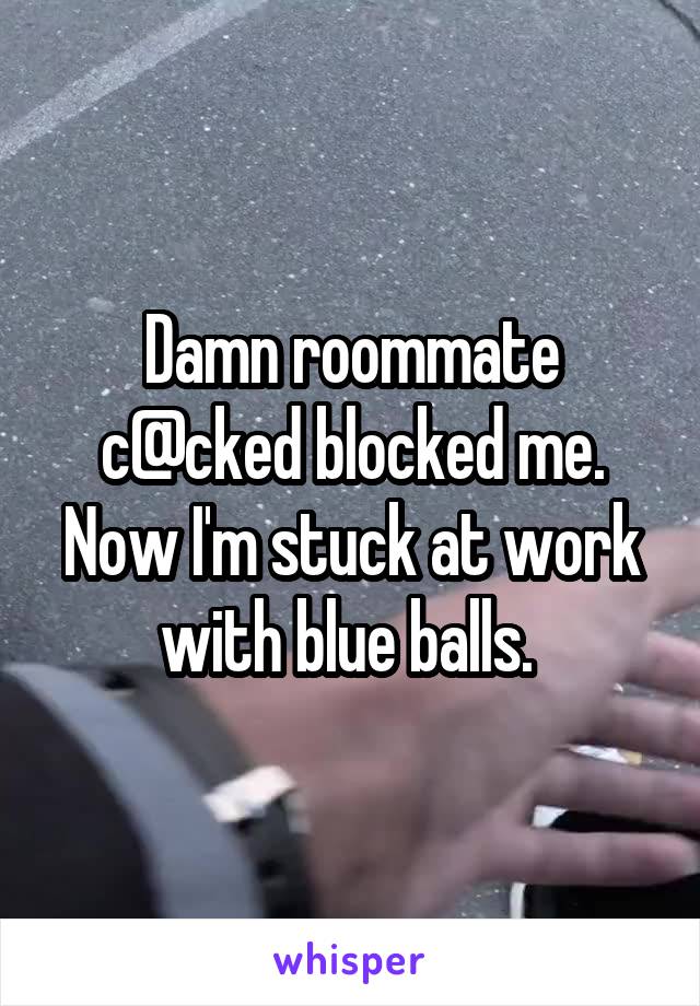 Damn roommate c@cked blocked me. Now I'm stuck at work with blue balls. 